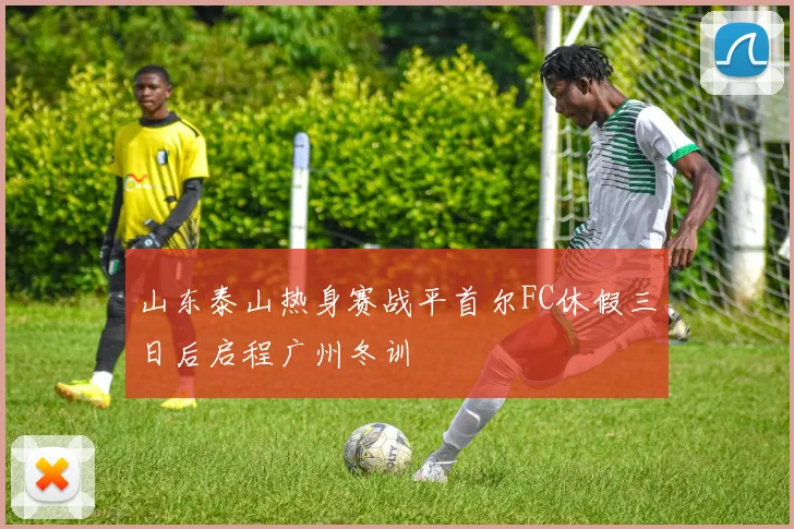 山东泰山热身赛战平首尔FC休假三日后启程广州冬训