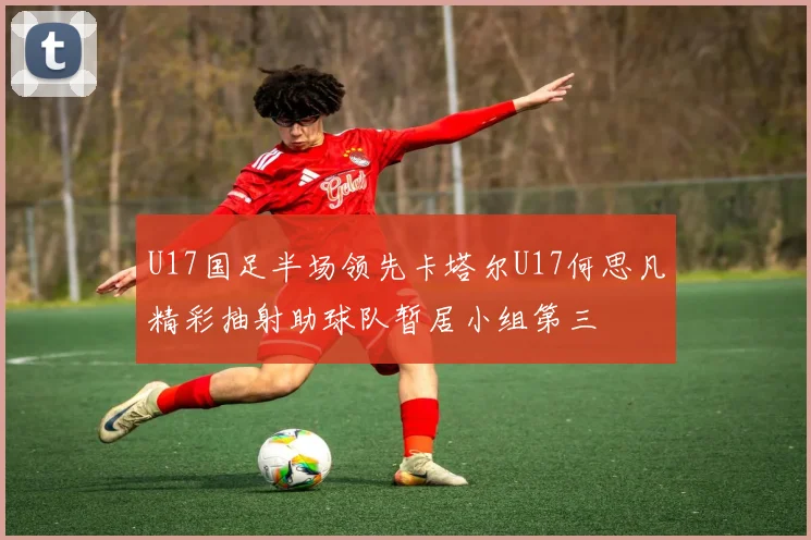 U17国足半场领先卡塔尔U17何思凡精彩抽射助球队暂居小组第三