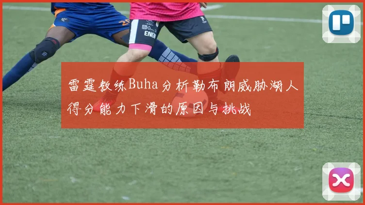 雷霆教练Buha分析勒布朗威胁湖人得分能力下滑的原因与挑战