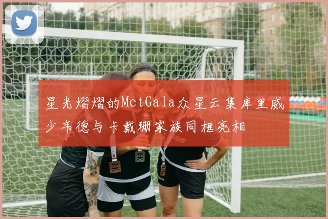 星光熠熠的MetGala众星云集库里威少韦德与卡戴珊家族同框亮相
