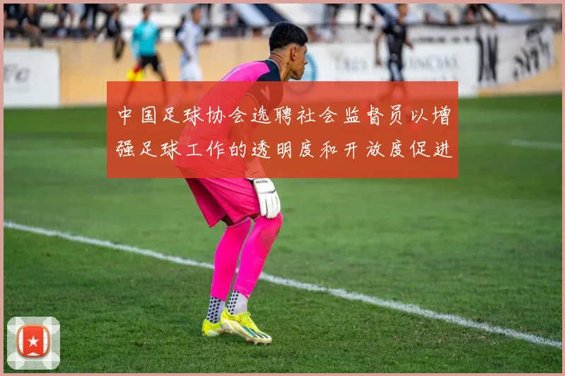 中国足球协会选聘社会监督员以增强足球工作的透明度和开放度促进足球事业发展