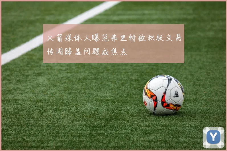 火箭媒体人曝范弗里特被积极交易传闻膝盖问题成焦点