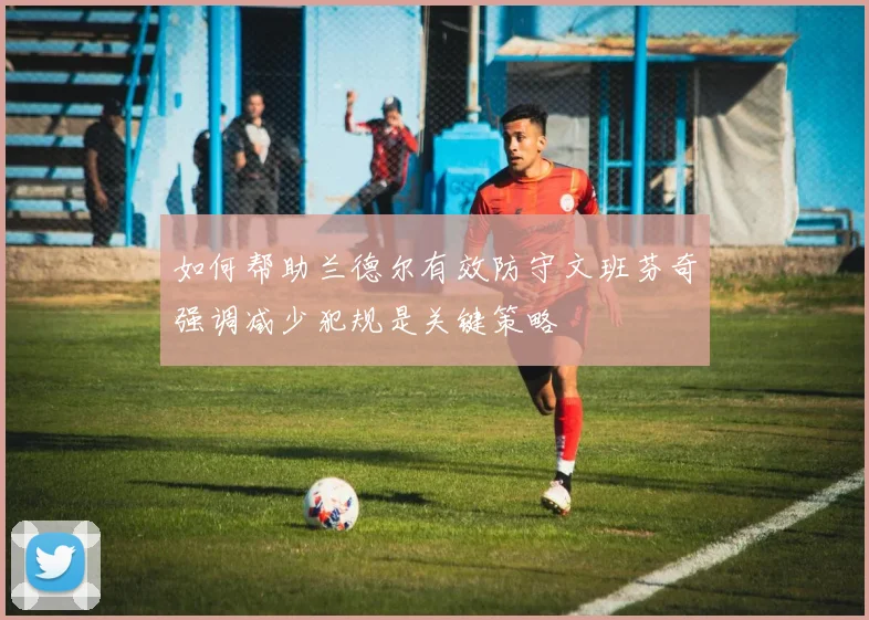 如何帮助兰德尔有效防守文班芬奇强调减少犯规是关键策略