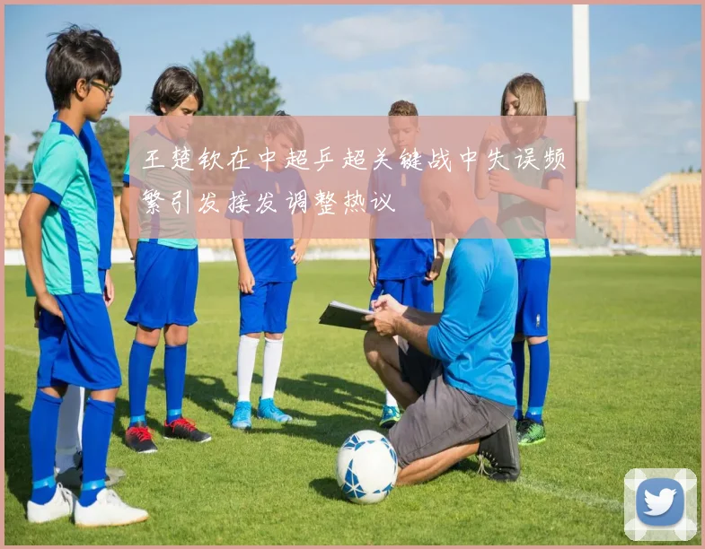 王楚钦在中超乒超关键战中失误频繁引发接发调整热议
