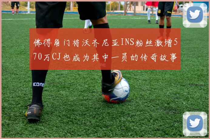 佛得角门将沃齐尼亚INS粉丝激增570万CJ也成为其中一员的传奇故事