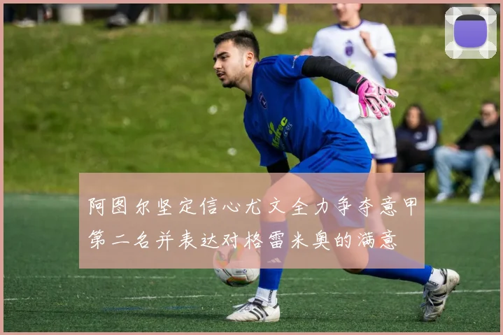阿图尔坚定信心尤文全力争夺意甲第二名并表达对格雷米奥的满意