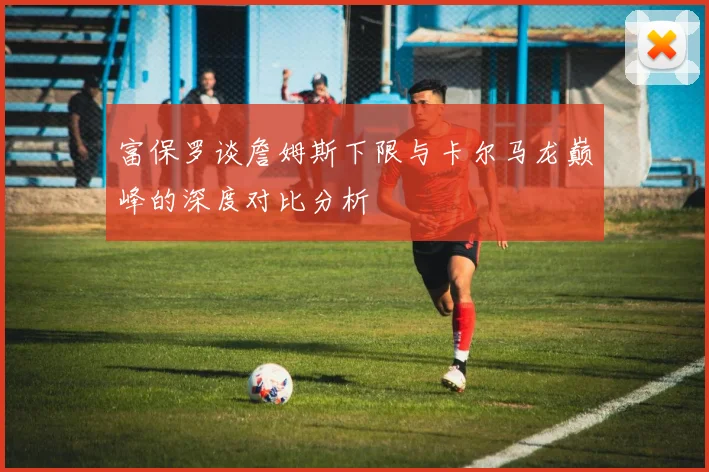 富保罗谈詹姆斯下限与卡尔马龙巅峰的深度对比分析