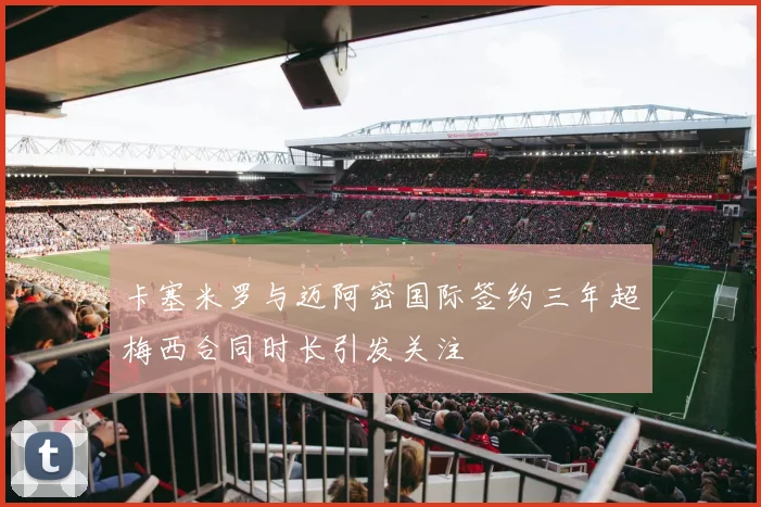 卡塞米罗与迈阿密国际签约三年超梅西合同时长引发关注
