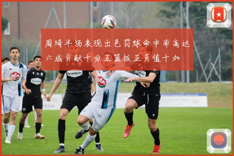 周琦半场表现出色罚球命中率高达六成贡献十分五篮板正负值十加