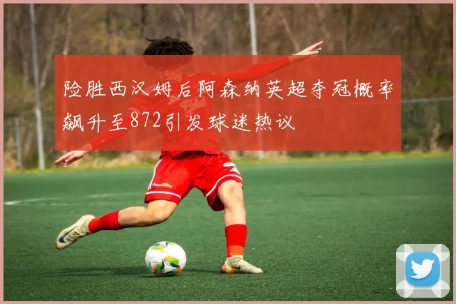 险胜西汉姆后阿森纳英超夺冠概率飙升至872引发球迷热议