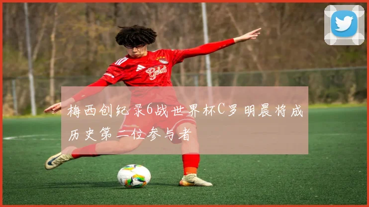 梅西创纪录6战世界杯C罗明晨将成历史第二位参与者
