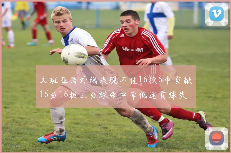 文班亚马外线表现不佳16投6中贡献16分16板三分球命中率低迷罚球失准影响球队表现