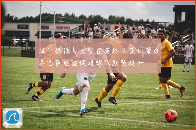拉什福德与戈登在英格兰集训营分享巴萨经验促进球队默契提升