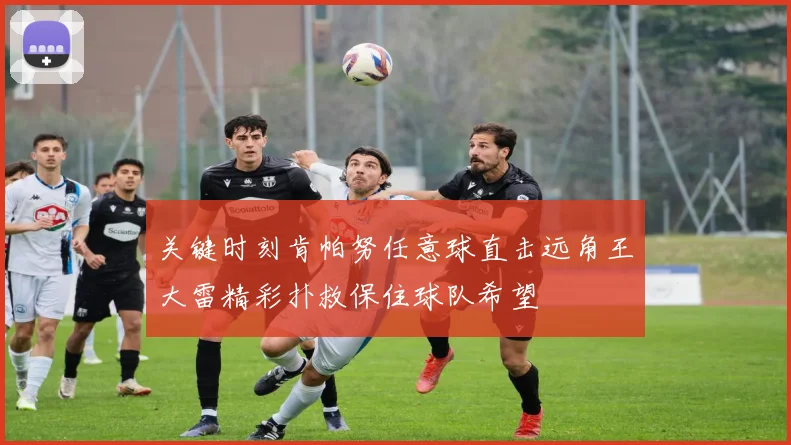 关键时刻肯帕努任意球直击远角王大雷精彩扑救保住球队希望