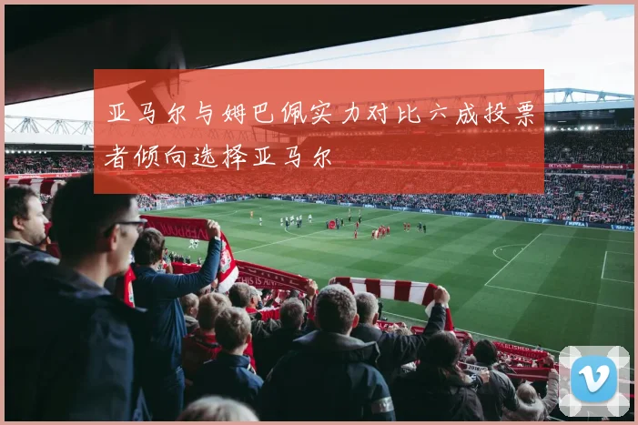 亚马尔与姆巴佩实力对比六成投票者倾向选择亚马尔