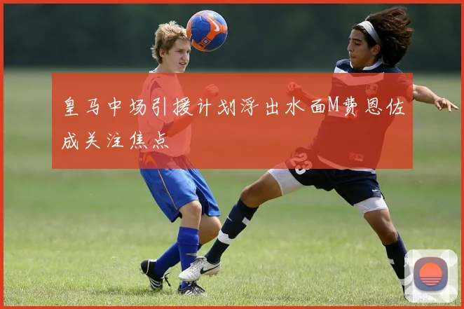 皇马中场引援计划浮出水面M费恩佐成关注焦点