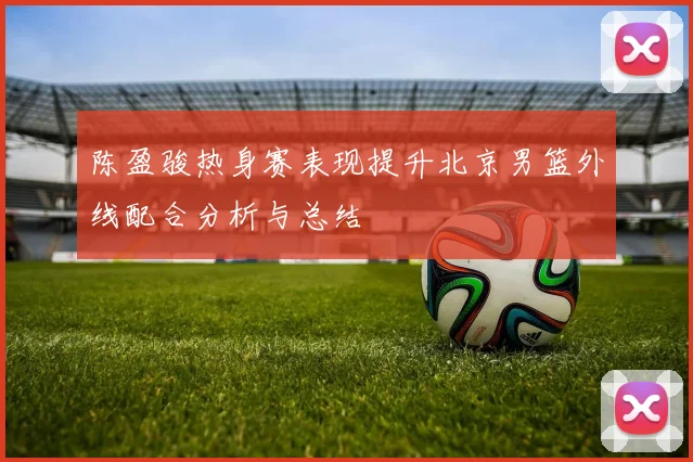 陈盈骏热身赛表现提升北京男篮外线配合分析与总结