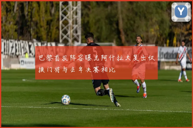 巴黎首发阵容曝光阿什拉夫复出仅换门将与去年决赛相比